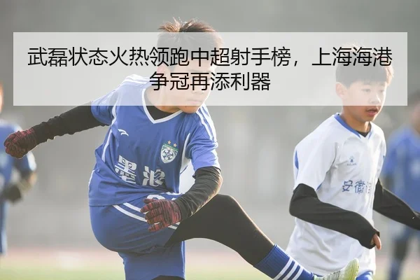 武磊状态火热领跑中超射手榜，上海海港争冠再添利器
