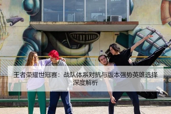王者荣耀世冠赛：战队体系对抗与版本强势英雄选择深度解析