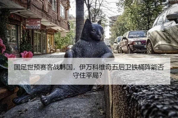 国足世预赛客战韩国，伊万科维奇五后卫铁桶阵能否守住平局？