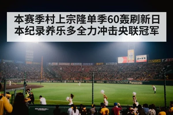 本赛季村上宗隆单季60轰刷新日本纪录养乐多全力冲击央联冠军